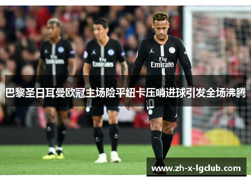 巴黎圣日耳曼欧冠主场险平纽卡压哨进球引发全场沸腾