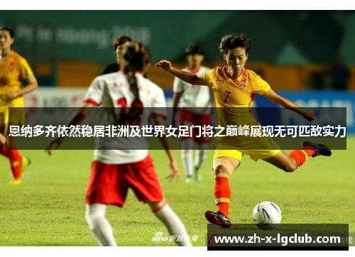 恩纳多齐依然稳居非洲及世界女足门将之巅峰展现无可匹敌实力 恩纳多齐依然稳居非洲及世界女足门将之巅峰展现无可匹敌实力