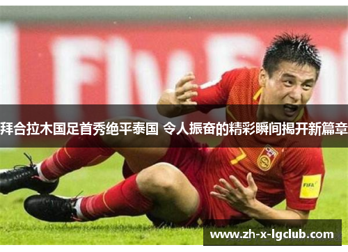 拜合拉木国足首秀绝平泰国 令人振奋的精彩瞬间揭开新篇章