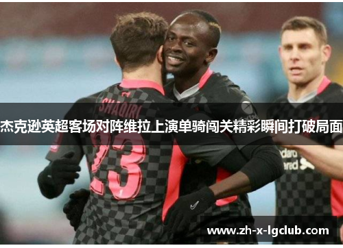 杰克逊英超客场对阵维拉上演单骑闯关精彩瞬间打破局面 杰克逊英超客场对阵维拉上演单骑闯关精彩瞬间打破局面