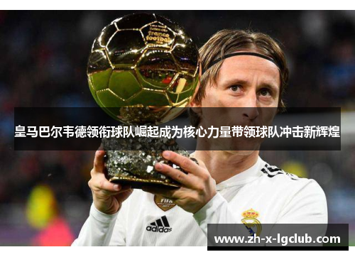 皇马巴尔韦德领衔球队崛起成为核心力量带领球队冲击新辉煌