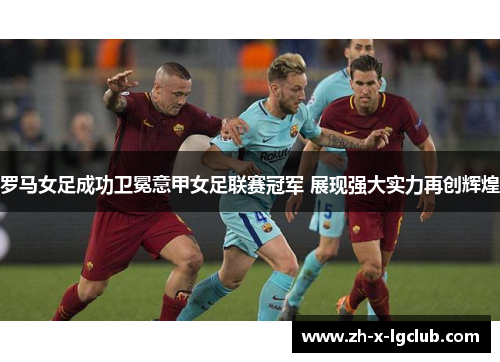 罗马女足成功卫冕意甲女足联赛冠军 展现强大实力再创辉煌 罗马女足成功卫冕意甲女足联赛冠军 展现强大实力再创辉煌