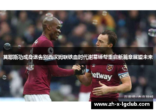 莫耶斯功成身退告别西汉姆联铁血时代谢幕锤帮重启新篇章展望未来 莫耶斯功成身退告别西汉姆联铁血时代谢幕锤帮重启新篇章展望未来